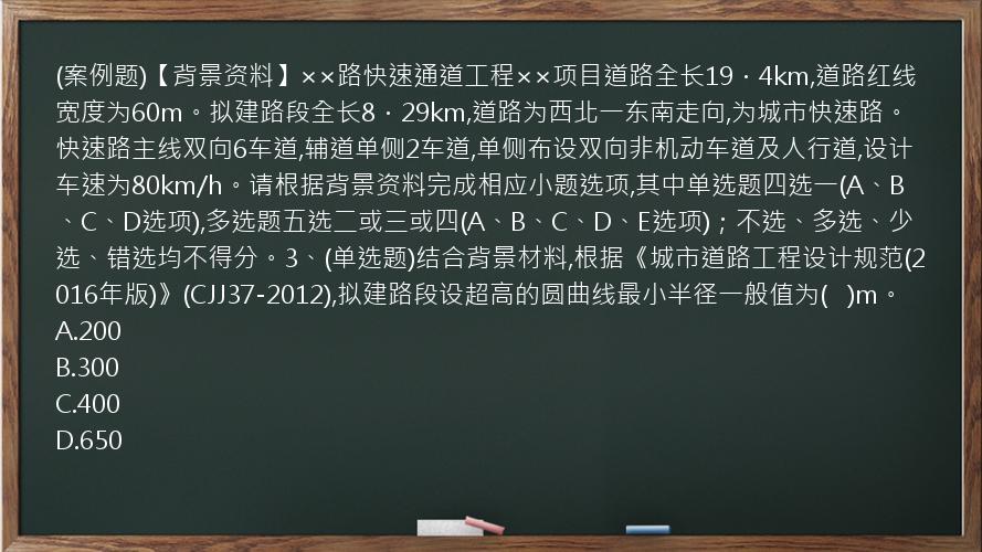 (案例题)【背景资料】××路快速通道工程××项目道路全长19．4km,道路红线宽度为60m。拟建路段全长8．29km,道路为西北一东南走向,为城市快速路。快速路主线双向6车道,辅道单侧2车道,单侧布设双向非机动车道及人行道,设计车速为80km/h。请根据背景资料完成相应小题选项,其中单选题四选一(A、B、C、D选项),多选题五选二或三或四(A、B、C、D、E选项)；不选、多选、少选、错选均不得分。3、(单选题)结合背景材料,根据《城市道路工程设计规范(2016年版)》(CJJ37-2012),拟建路段设超高的圆曲线最小半径一般值为(