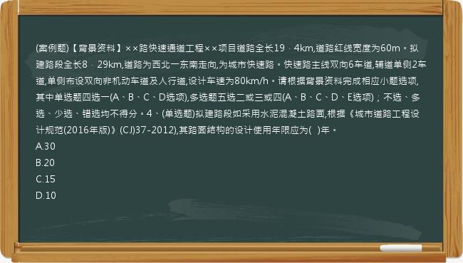 (案例题)【背景资料】××路快速通道工程××项目道路全长19．4km,道路红线宽度为60m。拟建路段全长8．29km,道路为西北一东南走向,为城市快速路。快速路主线双向6车道,辅道单侧2车道,单侧布设双向非机动车道及人行道,设计车速为80km/h。请根据背景资料完成相应小题选项,其中单选题四选一(A、B、C、D选项),多选题五选二或三或四(A、B、C、D、E选项)；不选、多选、少选、错选均不得分。4、(单选题)拟建路段如采用水泥混凝土路面,根据《城市道路工程设计规范(2016年版)》(CJ)37-2012),其路面结构的设计使用年限应为(