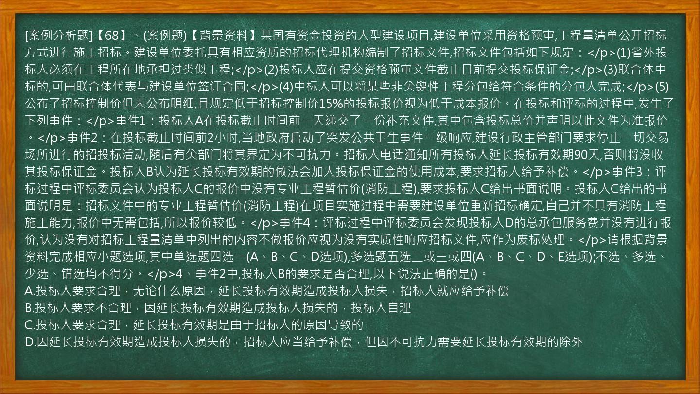 [案例分析题]【68】、(案例题)【背景资料】某国有资金投资的大型建设项目,建设单位采用资格预审,工程量清单公开招标方式进行施工招标。建设单位委托具有相应资质的招标代理机构编制了招标文件,招标文件包括如下规定：</p