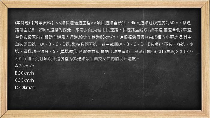 (案例题)【背景资料】××路快速通道工程××项目道路全长19．4km,道路红线宽度为60m。拟建路段全长8．29km,道路为西北一东南走向,为城市快速路。快速路主线双向6车道,辅道单侧2车道,单侧布设双向非机动车道及人行道,设计车速为80km/h。请根据背景资料完成相应小题选项,其中单选题四选一(A、B、C、D选项),多选题五选二或三或四(A、B、C、D、E选项)；不选、多选、少选、错选均不得分。5、(单选题)结合背景材料,根据《城市道路工程设计规范(2016年版)》(CJJ37-2012),则下列哪项设计速度宜为拟建路段平面交叉口内的设计速度。