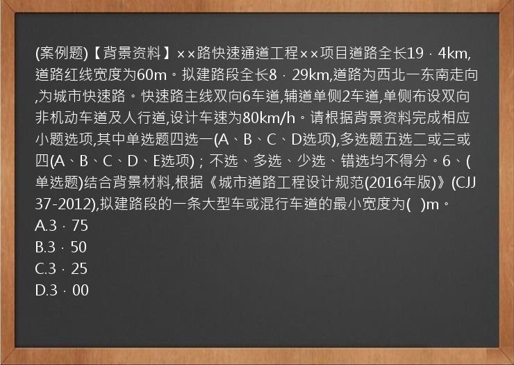 (案例题)【背景资料】××路快速通道工程××项目道路全长19．4km,道路红线宽度为60m。拟建路段全长8．29km,道路为西北一东南走向,为城市快速路。快速路主线双向6车道,辅道单侧2车道,单侧布设双向非机动车道及人行道,设计车速为80km/h。请根据背景资料完成相应小题选项,其中单选题四选一(A、B、C、D选项),多选题五选二或三或四(A、B、C、D、E选项)；不选、多选、少选、错选均不得分。6、(单选题)结合背景材料,根据《城市道路工程设计规范(2016年版)》(CJJ37-2012),拟建路段的一条大型车或混行车道的最小宽度为(