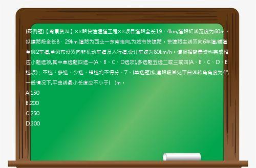 (案例题)【背景资料】××路快速通道工程××项目道路全长19．4km,道路红线宽度为60m。拟建路段全长8．29km,道路为西北一东南走向,为城市快速路。快速路主线双向6车道,辅道单侧2车道,单侧布设双向非机动车道及人行道,设计车速为80km/h。请根据背景资料完成相应小题选项,其中单选题四选一(A、B、C、D选项),多选题五选二或三或四(A、B、C、D、E选项)；不选、多选、少选、错选均不得分。7、(单选题)拟建路段某处平曲线转角角度为4°,一般情况下,平曲线最小长度应不小于(