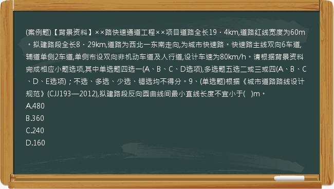 (案例题)【背景资料】××路快速通道工程××项目道路全长19．4km,道路红线宽度为60m。拟建路段全长8．29km,道路为西北一东南走向,为城市快速路。快速路主线双向6车道,辅道单侧2车道,单侧布设双向非机动车道及人行道,设计车速为80km/h。请根据背景资料完成相应小题选项,其中单选题四选一(A、B、C、D选项),多选题五选二或三或四(A、B、C、D、E选项)；不选、多选、少选、错选均不得分。9、(单选题)根据《城市道路路线设计规范》(CJJ193—2012),拟建路段反向圆曲线间最小直线长度不宜小于(