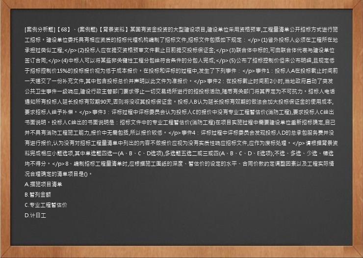 [案例分析题]【68】、(案例题)【背景资料】某国有资金投资的大型建设项目,建设单位采用资格预审,工程量清单公开招标方式进行施工招标。建设单位委托具有相应资质的招标代理机构编制了招标文件,招标文件包括如下规定：</p>(1)省外投标人必须在工程所在地承担过类似工程;</p>(2)投标人应在提交资格预审文件截止日前提交投标保证金;</p>(3)联合体中标的,可由联合体代表与建设单位签订合同;</p>(4)中标人可以将某些非关键性工程分包给符合条件的分包人完成;</p>(5)公布了招标控制价但未公布明细,且规定低于招标控制价15%的投标报价视为低于成本报价。在投标和评标的过程中,发生了下列事件：</p>事件1：投标人A在投标截止时间前一天递交了一份补充文件,其中包含投标总价并声明以此文件为准报价。</p>事件2：在投标截止时间前2小时,当地政府启动了突发公共卫生事件一级响应,建设行政主管部门要求停止一切交易场所进行的招投标活动,随后有关部门将其界定为不可抗力。招标人电话通知所有投标人延长投标有效期90天,否则将没收其投标保证金。投标人B认为延长投标有效期的做法会加大投标保证金的使用成本,要求招标人给予补偿。</p>事件3：评标过程中评标委员会认为投标人C的报价中没有专业工程暂估价(消防工程),要求投标人C给出书面说明。投标人C给出的书面说明是：招标文件中的专业工程暂估价(消防工程)在项目实施过程中需要建设单位重新招标确定,自己并不具有消防工程施工能力,报价中无需包括,所以报价较低。</p>事件4：评标过程中评标委员会发现投标人D的总承包服务费并没有进行报价,认为没有对招标工程量清单中列出的内容不做报价应视为没有实质性响应招标文件,应作为废标处理。</p>请根据背景资料完成相应小题选项,其中单选题四选一(A、B、C、D选项),多选题五选二或三或四(A、B、C、D、E选项);不选、多选、少选、错选均不得分。</p>8、编制招标工程量清单时,应根据施工图纸的深度、暂估价的设定的水平、合同价款约定调整因素以及工程实际情况合理确定的清单项目是()。