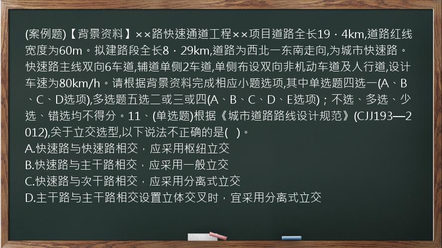 (案例题)【背景资料】××路快速通道工程××项目道路全长19．4km,道路红线宽度为60m。拟建路段全长8．29km,道路为西北一东南走向,为城市快速路。快速路主线双向6车道,辅道单侧2车道,单侧布设双向非机动车道及人行道,设计车速为80km/h。请根据背景资料完成相应小题选项,其中单选题四选一(A、B、C、D选项),多选题五选二或三或四(A、B、C、D、E选项)；不选、多选、少选、错选均不得分。11、(单选题)根据《城市道路路线设计规范》(CJJ193—2012),关于立交选型,以下说法不正确的是(