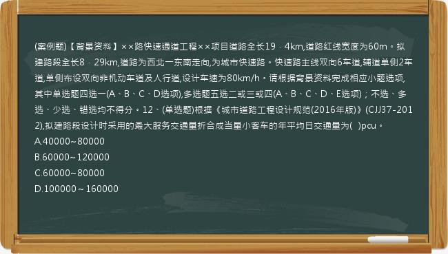 (案例题)【背景资料】××路快速通道工程××项目道路全长19．4km,道路红线宽度为60m。拟建路段全长8．29km,道路为西北一东南走向,为城市快速路。快速路主线双向6车道,辅道单侧2车道,单侧布设双向非机动车道及人行道,设计车速为80km/h。请根据背景资料完成相应小题选项,其中单选题四选一(A、B、C、D选项),多选题五选二或三或四(A、B、C、D、E选项)；不选、多选、少选、错选均不得分。12、(单选题)根据《城市道路工程设计规范(2016年版)》(CJJ37-2012),拟建路段设计时采用的最大服务交通量折合成当量小客车的年平均日交通量为(