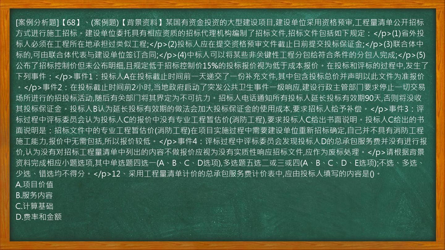 [案例分析题]【68】、(案例题)【背景资料】某国有资金投资的大型建设项目,建设单位采用资格预审,工程量清单公开招标方式进行施工招标。建设单位委托具有相应资质的招标代理机构编制了招标文件,招标文件包括如下规定：</p