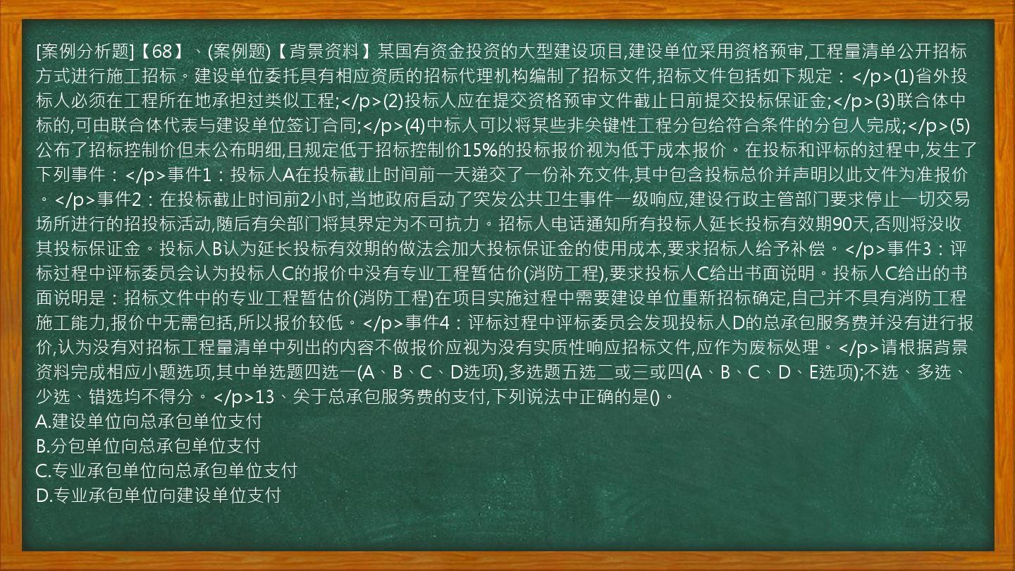 [案例分析题]【68】、(案例题)【背景资料】某国有资金投资的大型建设项目,建设单位采用资格预审,工程量清单公开招标方式进行施工招标。建设单位委托具有相应资质的招标代理机构编制了招标文件,招标文件包括如下规定：</p