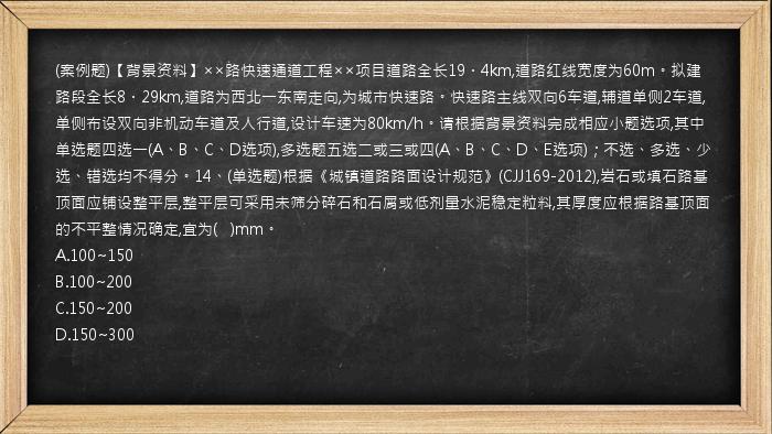 (案例题)【背景资料】××路快速通道工程××项目道路全长19．4km,道路红线宽度为60m。拟建路段全长8．29km,道路为西北一东南走向,为城市快速路。快速路主线双向6车道,辅道单侧2车道,单侧布设双向非机动车道及人行道,设计车速为80km/h。请根据背景资料完成相应小题选项,其中单选题四选一(A、B、C、D选项),多选题五选二或三或四(A、B、C、D、E选项)；不选、多选、少选、错选均不得分。14、(单选题)根据《城镇道路路面设计规范》(CJJ169-2012),岩石或填石路基顶面应铺设整平层,整平层可采用未筛分碎石和石屑或低剂量水泥稳定粒料,其厚度应根据路基顶面的不平整情况确定,宜为(