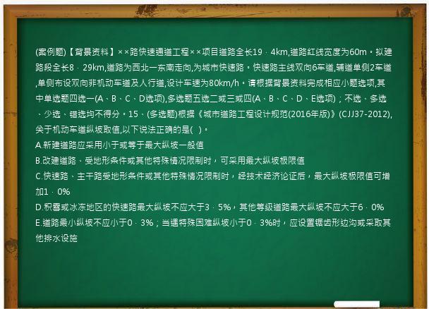 (案例题)【背景资料】××路快速通道工程××项目道路全长19．4km,道路红线宽度为60m。拟建路段全长8．29km,道路为西北一东南走向,为城市快速路。快速路主线双向6车道,辅道单侧2车道,单侧布设双向非机动车道及人行道,设计车速为80km/h。请根据背景资料完成相应小题选项,其中单选题四选一(A、B、C、D选项),多选题五选二或三或四(A、B、C、D、E选项)；不选、多选、少选、错选均不得分。15、(多选题)根据《城市道路工程设计规范(2016年版)》(CJJ37-2012),关于机动车道纵坡取值,以下说法正确的是(