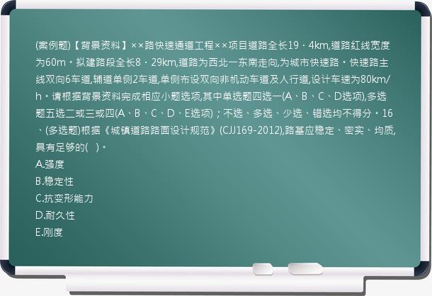 (案例题)【背景资料】××路快速通道工程××项目道路全长19．4km,道路红线宽度为60m。拟建路段全长8．29km,道路为西北一东南走向,为城市快速路。快速路主线双向6车道,辅道单侧2车道,单侧布设双向非机动车道及人行道,设计车速为80km/h。请根据背景资料完成相应小题选项,其中单选题四选一(A、B、C、D选项),多选题五选二或三或四(A、B、C、D、E选项)；不选、多选、少选、错选均不得分。16、(多选题)根据《城镇道路路面设计规范》(CJJ169-2012),路基应稳定、密实、均质,具有足够的(