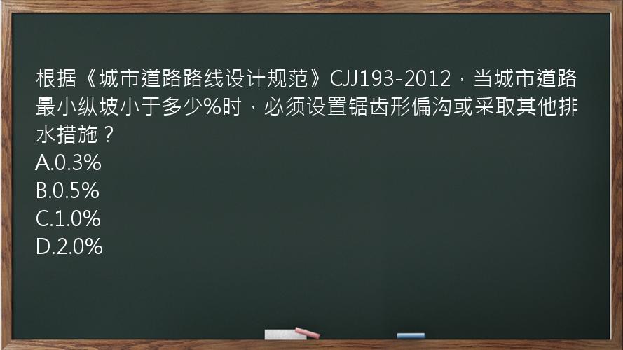 根据《城市道路路线设计规范》CJJ193-2012，当城市道路最小纵坡小于多少%时，必须设置锯齿形偏沟或采取其他排水措施？