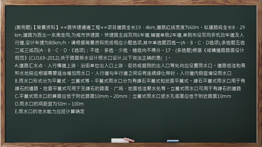 (案例题)【背景资料】××路快速通道工程××项目道路全长19．4km,道路红线宽度为60m。拟建路段全长8．29km,道路为西北一东南走向,为城市快速路。快速路主线双向6车道,辅道单侧2车道,单侧布设双向非机动车道及人行道,设计车速为80km/h。请根据背景资料完成相应小题选项,其中单选题四选一(A、B、C、D选项),多选题五选二或三或四(A、B、C、D、E选项)；不选、多选、少选、错选均不得分。17、(多选题)根据《城镇道路路面设计规范》(CJJ169-2012),关于路面排水设计雨水口设计,以下说法正确的是(