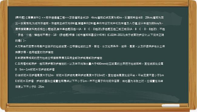 (案例题)【背景资料】××路快速通道工程××项目道路全长19．4km,道路红线宽度为60m。拟建路段全长8．29km,道路为西北一东南走向,为城市快速路。快速路主线双向6车道,辅道单侧2车道,单侧布设双向非机动车道及人行道,设计车速为80km/h。请根据背景资料完成相应小题选项,其中单选题四选一(A、B、C、D选项),多选题五选二或三或四(A、B、C、D、E选项)；不选、多选、少选、错选均不得分。18、(多选题)根据《城市道路路基设计规范》(CJJ194-2013),关于坡面防护设计,以下说法正确的是(