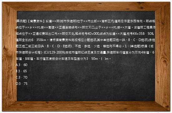 (案例题)【背景资料】拟建××路(城市快速路)位于××市北部××港新区内,道路总体呈东西走向。路线起点位于××乡××村,接××高速××互通连接线与××路交叉口,止于××乡××村,接××大道。该道路工程具体起点位于××互通收费站出口与××路交叉处,起点桩号K0+000,终点为拟建××大道,桩号K6+358．508,道路全长约6．358km。请根据背景资料完成相应小题选项,其中单选题四选一(A、B、C、D选项),多选题五选二或三或四(A、B、C、D、E选项)；不选、多选、少选、错选均不得分。1、(单选题)根据《城市快速路设计规程》(CJJ129-2009),按城市道路红线宽度及交通量,快速路车行道宜分为双向4车道、6车道、8车道。车行道宽度按设计车速及车型宜分为3．50m、(