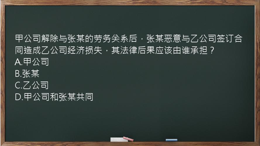 甲公司解除与张某的劳务关系后，张某恶意与乙公司签订合同造成乙公司经济损失，其法律后果应该由谁承担？