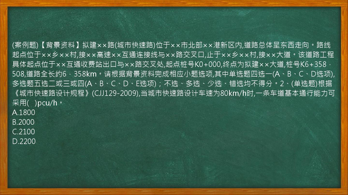 (案例题)【背景资料】拟建××路(城市快速路)位于××市北部××港新区内,道路总体呈东西走向。路线起点位于××乡××村,接××高速××互通连接线与××路交叉口,止于××乡××村,接××大道。该道路工程具体起点位于××互通收费站出口与××路交叉处,起点桩号K0+000,终点为拟建××大道,桩号K6+358．508,道路全长约6．358km。请根据背景资料完成相应小题选项,其中单选题四选一(A、B、C、D选项),多选题五选二或三或四(A、B、C、D、E选项)；不选、多选、少选、错选均不得分。2、(单选题)根据《城市快速路设计规程》(CJJ129-2009),当城市快速路设计车速为80km/h时,一条车道基本通行能力可采用(