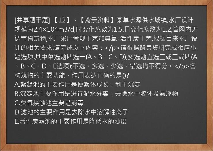 [共享题干题] 【12】、【背景资料】某单水源供水城镇,水厂设计规模为2.4×104m3/d,时变化系数为1.5,日变化系数为1.2,管网内无调节构筑物,水厂采用常规工艺加臭氧-活性炭工艺,根据自来水厂设计的相关要求,请完成以下内容：</p>请根据背景资料完成相应小题选项,其中单选题四选一(A、B、C、D),多选题五选二或三或四(A、B、C、D、E选项);不选、多选、少选、错选均不得分。</p>各构筑物的主要功能、作用表达正确的是()?