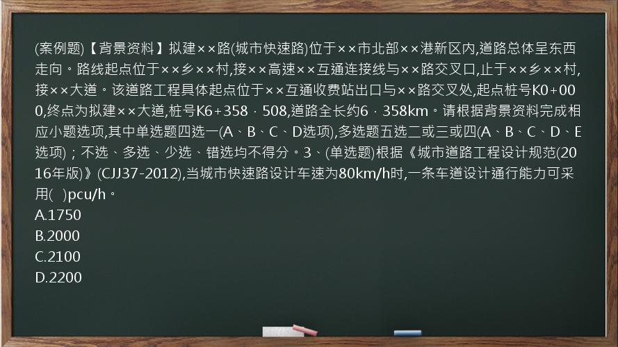 (案例题)【背景资料】拟建××路(城市快速路)位于××市北部××港新区内,道路总体呈东西走向。路线起点位于××乡××村,接××高速××互通连接线与××路交叉口,止于××乡××村,接××大道。该道路工程具体起点位于××互通收费站出口与××路交叉处,起点桩号K0+000,终点为拟建××大道,桩号K6+358．508,道路全长约6．358km。请根据背景资料完成相应小题选项,其中单选题四选一(A、B、C、D选项),多选题五选二或三或四(A、B、C、D、E选项)；不选、多选、少选、错选均不得分。3、(单选题)根据《城市道路工程设计规范(2016年版)》(CJJ37-2012),当城市快速路设计车速为80km/h时,一条车道设计通行能力可采用(