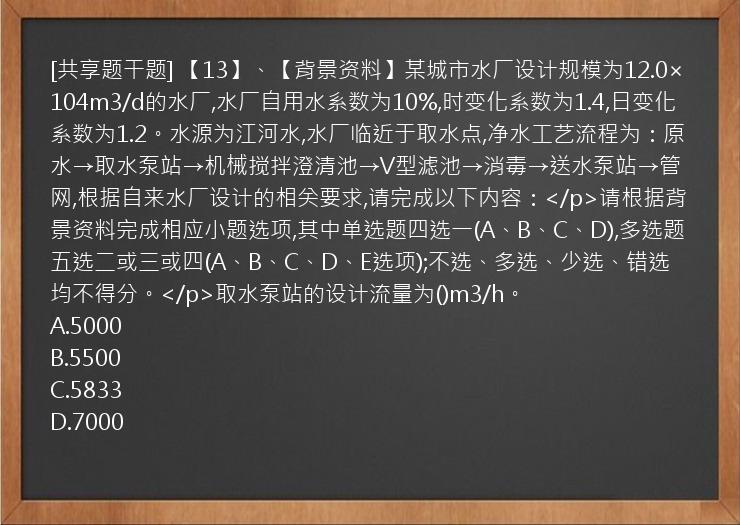 [共享题干题] 【13】、【背景资料】某城市水厂设计规模为12.0×104m3/d的水厂,水厂自用水系数为10%,时变化系数为1.4,日变化系数为1.2。水源为江河水,水厂临近于取水点,净水工艺流程为：原水→取水泵站→机械搅拌澄清池→V型滤池→消毒→送水泵站→管网,根据自来水厂设计的相关要求,请完成以下内容：</p>请根据背景资料完成相应小题选项,其中单选题四选一(A、B、C、D),多选题五选二或三或四(A、B、C、D、E选项);不选、多选、少选、错选均不得分。</p>取水泵站的设计流量为()m3/h。