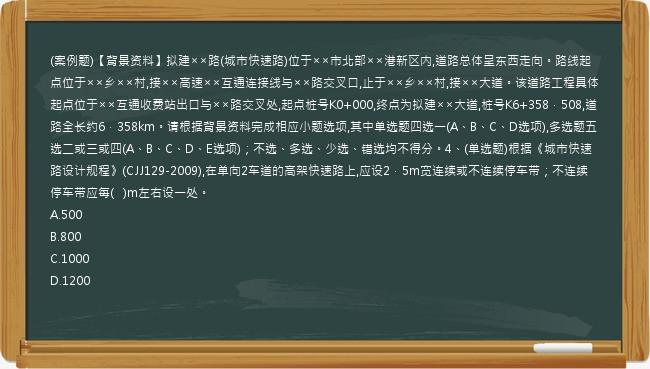 (案例题)【背景资料】拟建××路(城市快速路)位于××市北部××港新区内,道路总体呈东西走向。路线起点位于××乡××村,接××高速××互通连接线与××路交叉口,止于××乡××村,接××大道。该道路工程具体起点位于××互通收费站出口与××路交叉处,起点桩号K0+000,终点为拟建××大道,桩号K6+358．508,道路全长约6．358km。请根据背景资料完成相应小题选项,其中单选题四选一(A、B、C、D选项),多选题五选二或三或四(A、B、C、D、E选项)；不选、多选、少选、错选均不得分。4、(单选题)根据《城市快速路设计规程》(CJJ129-2009),在单向2车道的高架快速路上,应设2．5m宽连续或不连续停车带；不连续停车带应每(