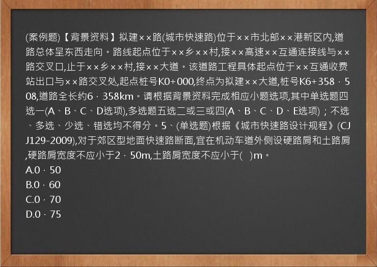 (案例题)【背景资料】拟建××路(城市快速路)位于××市北部××港新区内,道路总体呈东西走向。路线起点位于××乡××村,接××高速××互通连接线与××路交叉口,止于××乡××村,接××大道。该道路工程具体起点位于××互通收费站出口与××路交叉处,起点桩号K0+000,终点为拟建××大道,桩号K6+358．508,道路全长约6．358km。请根据背景资料完成相应小题选项,其中单选题四选一(A、B、C、D选项),多选题五选二或三或四(A、B、C、D、E选项)；不选、多选、少选、错选均不得分。5、(单选题)根据《城市快速路设计规程》(CJJ129-2009),对于郊区型地面快速路断面,宜在机动车道外侧设硬路肩和土路肩,硬路肩宽度不应小于2．50m,土路肩宽度不应小于(