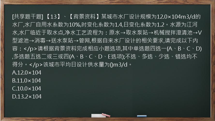 [共享题干题] 【13】、【背景资料】某城市水厂设计规模为12.0×104m3/d的水厂,水厂自用水系数为10%,时变化系数为1.4,日变化系数为1.2。水源为江河水,水厂临近于取水点,净水工艺流程为：原水→取水泵站→机械搅拌澄清池→V型滤池→消毒→送水泵站→管网,根据自来水厂设计的相关要求,请完成以下内容：</p>请根据背景资料完成相应小题选项,其中单选题四选一(A、B、C、D),多选题五选二或三或四(A、B、C、D、E选项);不选、多选、少选、错选均不得分。</p>该城市平均日设计供水量为()m3/d。