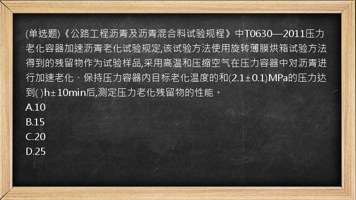 (单选题)《公路工程沥青及沥青混合料试验规程》中T0630—2011压力老化容器加速沥青老化试验规定,该试验方法使用旋转薄膜烘箱试验方法得到的残留物作为试验样品,采用高温和压缩空气在压力容器中对沥青进行加速老化、保持压力容器内目标老化温度的和(2.1±0.1)MPa的压力达到(