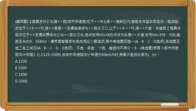 (案例题)【背景资料】拟建××路(城市快速路)位于××市北部××港新区内,道路总体呈东西走向。路线起点位于××乡××村,接××高速××互通连接线与××路交叉口,止于××乡××村,接××大道。该道路工程具体起点位于××互通收费站出口与××路交叉处,起点桩号K0+000,终点为拟建××大道,桩号K6+358．508,道路全长约6．358km。请根据背景资料完成相应小题选项,其中单选题四选一(A、B、C、D选项),多选题五选二或三或四(A、B、C、D、E选项)；不选、多选、少选、错选均不得分。6、(单选题)根据《城市快速路设计规程》(CJJ129-2009),当城市快速路设计车速为80km/h时,其最大直线长度为(