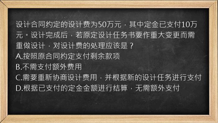 设计合同约定的设计费为50万元，其中定金已支付10万元。设计完成后，若原定设计任务书要作重大变更而需重做设计，对设计费的处理应该是？