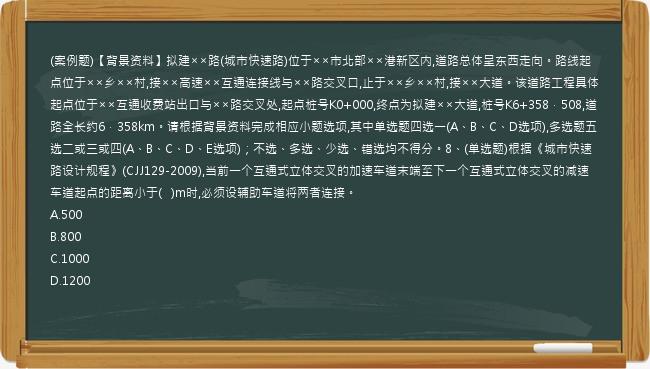 (案例题)【背景资料】拟建××路(城市快速路)位于××市北部××港新区内,道路总体呈东西走向。路线起点位于××乡××村,接××高速××互通连接线与××路交叉口,止于××乡××村,接××大道。该道路工程具体起点位于××互通收费站出口与××路交叉处,起点桩号K0+000,终点为拟建××大道,桩号K6+358．508,道路全长约6．358km。请根据背景资料完成相应小题选项,其中单选题四选一(A、B、C、D选项),多选题五选二或三或四(A、B、C、D、E选项)；不选、多选、少选、错选均不得分。8、(单选题)根据《城市快速路设计规程》(CJJ129-2009),当前一个互通式立体交叉的加速车道末端至下一个互通式立体交叉的减速车道起点的距离小于(