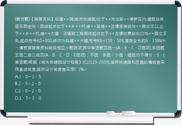 (案例题)【背景资料】拟建××路(城市快速路)位于××市北部××港新区内,道路总体呈东西走向。路线起点位于××乡××村,接××高速××互通连接线与××路交叉口,止于××乡××村,接××大道。该道路工程具体起点位于××互通收费站出口与××路交叉处,起点桩号K0+000,终点为拟建××大道,桩号K6+358．508,道路全长约6．358km。请根据背景资料完成相应小题选项,其中单选题四选一(A、B、C、D选项),多选题五选二或三或四(A、B、C、D、E选项)；不选、多选、少选、错选均不得分。9、(单选题)根据《城市快速路设计规程》(CJJ129-2009),高架快速路和匝道的横坡宜采用直线坡度,路拱设计坡度宜采用(