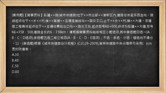 (案例题)【背景资料】拟建××路(城市快速路)位于××市北部××港新区内,道路总体呈东西走向。路线起点位于××乡××村,接××高速××互通连接线与××路交叉口,止于××乡××村,接××大道。该道路工程具体起点位于××互通收费站出口与××路交叉处,起点桩号K0+000,终点为拟建××大道,桩号K6+358．508,道路全长约6．358km。请根据背景资料完成相应小题选项,其中单选题四选一(A、B、C、D选项),多选题五选二或三或四(A、B、C、D、E选项)；不选、多选、少选、错选均不得分。11、(单选题)根据《城市快速路设计规程》(CJJ129-2009),高架快速路中央分隔带可采用(