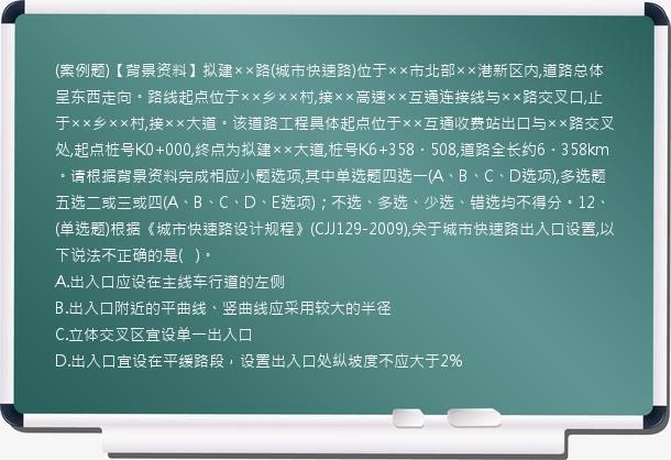 (案例题)【背景资料】拟建××路(城市快速路)位于××市北部××港新区内,道路总体呈东西走向。路线起点位于××乡××村,接××高速××互通连接线与××路交叉口,止于××乡××村,接××大道。该道路工程具体起点位于××互通收费站出口与××路交叉处,起点桩号K0+000,终点为拟建××大道,桩号K6+358．508,道路全长约6．358km。请根据背景资料完成相应小题选项,其中单选题四选一(A、B、C、D选项),多选题五选二或三或四(A、B、C、D、E选项)；不选、多选、少选、错选均不得分。12、(单选题)根据《城市快速路设计规程》(CJJ129-2009),关于城市快速路出入口设置,以下说法不正确的是(