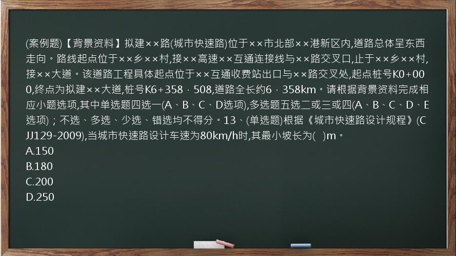 (案例题)【背景资料】拟建××路(城市快速路)位于××市北部××港新区内,道路总体呈东西走向。路线起点位于××乡××村,接××高速××互通连接线与××路交叉口,止于××乡××村,接××大道。该道路工程具体起点位于××互通收费站出口与××路交叉处,起点桩号K0+000,终点为拟建××大道,桩号K6+358．508,道路全长约6．358km。请根据背景资料完成相应小题选项,其中单选题四选一(A、B、C、D选项),多选题五选二或三或四(A、B、C、D、E选项)；不选、多选、少选、错选均不得分。13、(单选题)根据《城市快速路设计规程》(CJJ129-2009),当城市快速路设计车速为80km/h时,其最小坡长为(