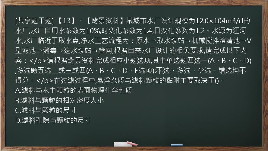 [共享题干题] 【13】、【背景资料】某城市水厂设计规模为12.0×104m3/d的水厂,水厂自用水系数为10%,时变化系数为1.4,日变化系数为1.2。水源为江河水,水厂临近于取水点,净水工艺流程为：原水→取水泵站→机械搅拌澄清池→V型滤池→消毒→送水泵站→管网,根据自来水厂设计的相关要求,请完成以下内容：</p>请根据背景资料完成相应小题选项,其中单选题四选一(A、B、C、D),多选题五选二或三或四(A、B、C、D、E选项);不选、多选、少选、错选均不得分。</p>在过滤过程中,悬浮杂质与滤料颗粒的黏附主要取决于()。