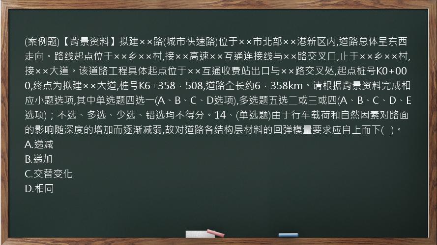 (案例题)【背景资料】拟建××路(城市快速路)位于××市北部××港新区内,道路总体呈东西走向。路线起点位于××乡××村,接××高速××互通连接线与××路交叉口,止于××乡××村,接××大道。该道路工程具体起点位于××互通收费站出口与××路交叉处,起点桩号K0+000,终点为拟建××大道,桩号K6+358．508,道路全长约6．358km。请根据背景资料完成相应小题选项,其中单选题四选一(A、B、C、D选项),多选题五选二或三或四(A、B、C、D、E选项)；不选、多选、少选、错选均不得分。14、(单选题)由于行车载荷和自然因素对路面的影响随深度的增加而逐渐减弱,故对道路各结构层材料的回弹模量要求应自上而下(