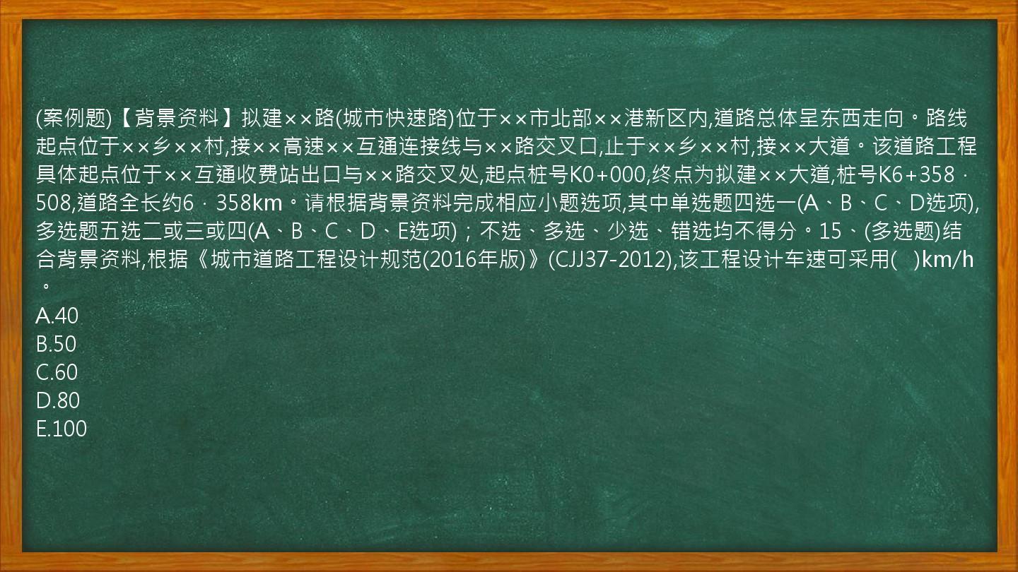 (案例题)【背景资料】拟建××路(城市快速路)位于××市北部××港新区内,道路总体呈东西走向。路线起点位于××乡××村,接××高速××互通连接线与××路交叉口,止于××乡××村,接××大道。该道路工程具体起点位于××互通收费站出口与××路交叉处,起点桩号K0+000,终点为拟建××大道,桩号K6+358．508,道路全长约6．358km。请根据背景资料完成相应小题选项,其中单选题四选一(A、B、C、D选项),多选题五选二或三或四(A、B、C、D、E选项)；不选、多选、少选、错选均不得分。15、(多选题)结合背景资料,根据《城市道路工程设计规范(2016年版)》(CJJ37-2012),该工程设计车速可采用(