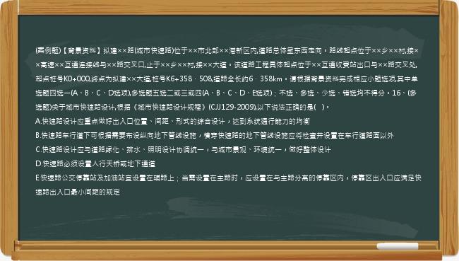 (案例题)【背景资料】拟建××路(城市快速路)位于××市北部××港新区内,道路总体呈东西走向。路线起点位于××乡××村,接××高速××互通连接线与××路交叉口,止于××乡××村,接××大道。该道路工程具体起点位于××互通收费站出口与××路交叉处,起点桩号K0+000,终点为拟建××大道,桩号K6+358．508,道路全长约6．358km。请根据背景资料完成相应小题选项,其中单选题四选一(A、B、C、D选项),多选题五选二或三或四(A、B、C、D、E选项)；不选、多选、少选、错选均不得分。16、(多选题)关于城市快速路设计,根据《城市快速路设计规程》(CJJ129-2009),以下说法正确的是(