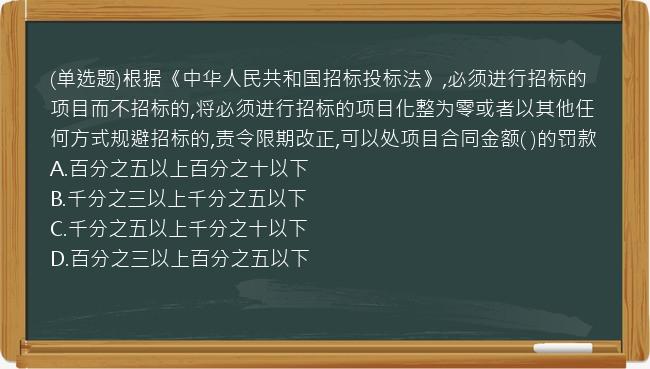 (单选题)根据《中华人民共和国招标投标法》,必须进行招标的项目而不招标的,将必须进行招标的项目化整为零或者以其他任何方式规避招标的,责令限期改正,可以处项目合同金额(