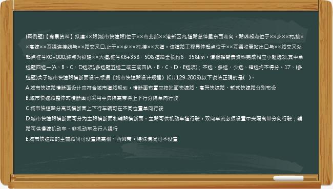 (案例题)【背景资料】拟建××路(城市快速路)位于××市北部××港新区内,道路总体呈东西走向。路线起点位于××乡××村,接××高速××互通连接线与××路交叉口,止于××乡××村,接××大道。该道路工程具体起点位于××互通收费站出口与××路交叉处,起点桩号K0+000,终点为拟建××大道,桩号K6+358．508,道路全长约6．358km。请根据背景资料完成相应小题选项,其中单选题四选一(A、B、C、D选项),多选题五选二或三或四(A、B、C、D、E选项)；不选、多选、少选、错选均不得分。17、(多选题)关于城市快速路横断面设计,根据《城市快速路设计规程》(CJJ129-2009),以下说法正确的是(