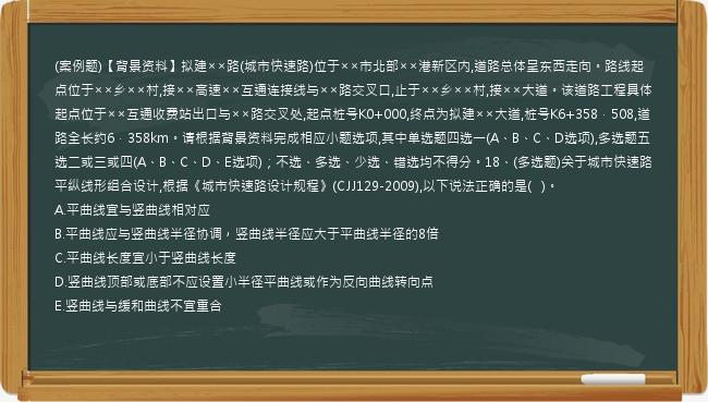 (案例题)【背景资料】拟建××路(城市快速路)位于××市北部××港新区内,道路总体呈东西走向。路线起点位于××乡××村,接××高速××互通连接线与××路交叉口,止于××乡××村,接××大道。该道路工程具体起点位于××互通收费站出口与××路交叉处,起点桩号K0+000,终点为拟建××大道,桩号K6+358．508,道路全长约6．358km。请根据背景资料完成相应小题选项,其中单选题四选一(A、B、C、D选项),多选题五选二或三或四(A、B、C、D、E选项)；不选、多选、少选、错选均不得分。18、(多选题)关于城市快速路平纵线形组合设计,根据《城市快速路设计规程》(CJJ129-2009),以下说法正确的是(