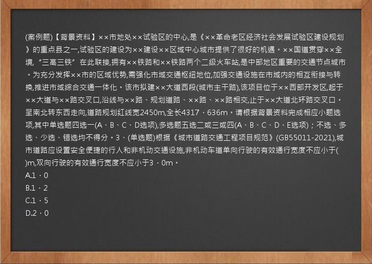 (案例题)【背景资料】××市地处××试验区的中心,是《××革命老区经济社会发展试验区建设规划》的重点县之一,试验区的建设为××建设××区域中心城市提供了很好的机遇。××国道贯穿××全境,“三高三铁”在此联接,拥有××铁路和××铁路两个二级火车站,是中部地区重要的交通节点城市。为充分发挥××市的区域优势,需强化市域交通枢纽地位,加强交通设施在市域内的相互衔接与转换,推进市域综合交通一体化。该市拟建××大道西段(城市主干路),该项目位于××西部开发区,起于××大道与××路交叉口,沿线与××路、规划道路、××路、××路相交,止于××大道北环路交叉口。呈南北转东西走向,道路规划红线宽2450m,全长4317．636m。请根据背景资料完成相应小题选项,其中单选题四选一(A、B、C、D选项),多选题五选二或三或四(A、B、C、D、E选项)；不选、多选、少选、错选均不得分。3、(单选题)根据《城市道路交通工程项目规范》(GB55011-2021),城市道路应设置安全便捷的行人和非机动交通设施,非机动车道单向行驶的有效通行宽度不应小于(   )m,双向行驶的有效通行宽度不应小于3．0m。