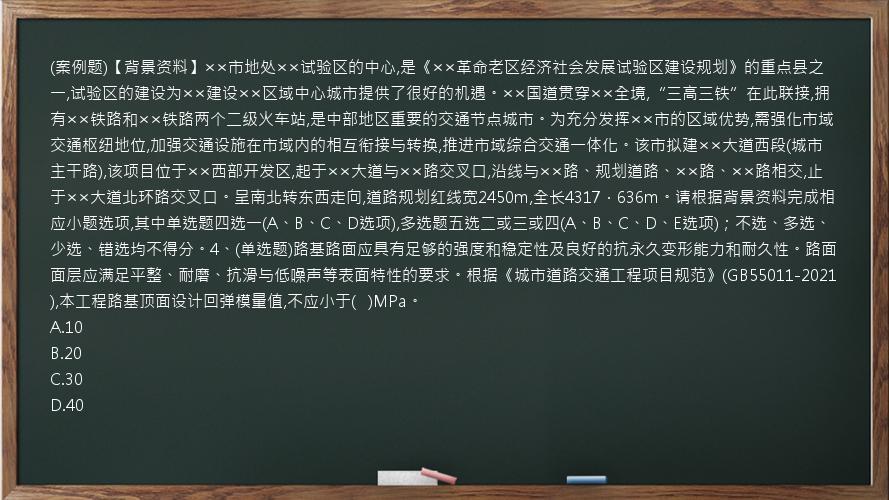 (案例题)【背景资料】××市地处××试验区的中心,是《××革命老区经济社会发展试验区建设规划》的重点县之一,试验区的建设为××建设××区域中心城市提供了很好的机遇。××国道贯穿××全境,“三高三铁”在此联接,拥有××铁路和××铁路两个二级火车站,是中部地区重要的交通节点城市。为充分发挥××市的区域优势,需强化市域交通枢纽地位,加强交通设施在市域内的相互衔接与转换,推进市域综合交通一体化。该市拟建××大道西段(城市主干路),该项目位于××西部开发区,起于××大道与××路交叉口,沿线与××路、规划道路、××路、××路相交,止于××大道北环路交叉口。呈南北转东西走向,道路规划红线宽2450m,全长4317．636m。请根据背景资料完成相应小题选项,其中单选题四选一(A、B、C、D选项),多选题五选二或三或四(A、B、C、D、E选项)；不选、多选、少选、错选均不得分。4、(单选题)路基路面应具有足够的强度和稳定性及良好的抗永久变形能力和耐久性。路面面层应满足平整、耐磨、抗滑与低噪声等表面特性的要求。根据《城市道路交通工程项目规范》(GB55011-2021),本工程路基顶面设计回弹模量值,不应小于(