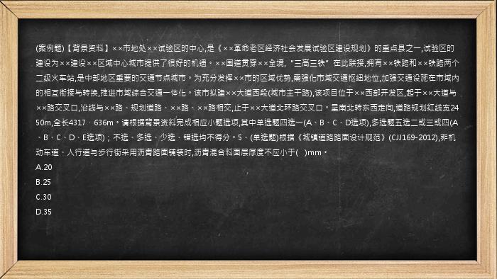 (案例题)【背景资料】××市地处××试验区的中心,是《××革命老区经济社会发展试验区建设规划》的重点县之一,试验区的建设为××建设××区域中心城市提供了很好的机遇。××国道贯穿××全境,“三高三铁”在此联接,拥有××铁路和××铁路两个二级火车站,是中部地区重要的交通节点城市。为充分发挥××市的区域优势,需强化市域交通枢纽地位,加强交通设施在市域内的相互衔接与转换,推进市域综合交通一体化。该市拟建××大道西段(城市主干路),该项目位于××西部开发区,起于××大道与××路交叉口,沿线与××路、规划道路、××路、××路相交,止于××大道北环路交叉口。呈南北转东西走向,道路规划红线宽2450m,全长4317．636m。请根据背景资料完成相应小题选项,其中单选题四选一(A、B、C、D选项),多选题五选二或三或四(A、B、C、D、E选项)；不选、多选、少选、错选均不得分。5、(单选题)根据《城镇道路路面设计规范》(CJJ169-2012),非机动车道、人行道与步行街采用沥青路面铺装时,沥青混合料面层厚度不应小于(