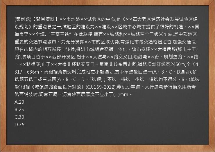 (案例题)【背景资料】××市地处××试验区的中心,是《××革命老区经济社会发展试验区建设规划》的重点县之一,试验区的建设为××建设××区域中心城市提供了很好的机遇。××国道贯穿××全境,“三高三铁”在此联接,拥有××铁路和××铁路两个二级火车站,是中部地区重要的交通节点城市。为充分发挥××市的区域优势,需强化市域交通枢纽地位,加强交通设施在市域内的相互衔接与转换,推进市域综合交通一体化。该市拟建××大道西段(城市主干路),该项目位于××西部开发区,起于××大道与××路交叉口,沿线与××路、规划道路、××路、××路相交,止于××大道北环路交叉口。呈南北转东西走向,道路规划红线宽2450m,全长4317．636m。请根据背景资料完成相应小题选项,其中单选题四选一(A、B、C、D选项),多选题五选二或三或四(A、B、C、D、E选项)；不选、多选、少选、错选均不得分。6、(单选题)根据《城镇道路路面设计规范》(CJJ169-2012),非机动车道、人行道与步行街采用沥青路面铺装时,沥青石屑、沥青砂面层厚度不应小于(