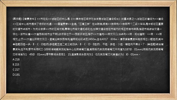 (案例题)【背景资料】××市地处××试验区的中心,是《××革命老区经济社会发展试验区建设规划》的重点县之一,试验区的建设为××建设××区域中心城市提供了很好的机遇。××国道贯穿××全境,“三高三铁”在此联接,拥有××铁路和××铁路两个二级火车站,是中部地区重要的交通节点城市。为充分发挥××市的区域优势,需强化市域交通枢纽地位,加强交通设施在市域内的相互衔接与转换,推进市域综合交通一体化。该市拟建××大道西段(城市主干路),该项目位于××西部开发区,起于××大道与××路交叉口,沿线与××路、规划道路、××路、××路相交,止于××大道北环路交叉口。呈南北转东西走向,道路规划红线宽2450m,全长4317．636m。请根据背景资料完成相应小题选项,其中单选题四选一(A、B、C、D选项),多选题五选二或三或四(A、B、C、D、E选项)；不选、多选、少选、错选均不得分。7、(单选题)结合背景资料,在不利季节采用RZZ-100标准轴载实测轮隙中心处路表弯沉值,其路段内实测路表弯沉平均值为187(0．01mm),路段内实测路表弯沉标准差为1．45(0．01mm),季节影响系数取1．15,温度影响系数均为1．0,则实测弯沉代表值约为(