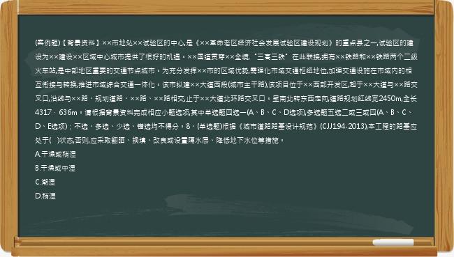 (案例题)【背景资料】××市地处××试验区的中心,是《××革命老区经济社会发展试验区建设规划》的重点县之一,试验区的建设为××建设××区域中心城市提供了很好的机遇。××国道贯穿××全境,“三高三铁”在此联接,拥有××铁路和××铁路两个二级火车站,是中部地区重要的交通节点城市。为充分发挥××市的区域优势,需强化市域交通枢纽地位,加强交通设施在市域内的相互衔接与转换,推进市域综合交通一体化。该市拟建××大道西段(城市主干路),该项目位于××西部开发区,起于××大道与××路交叉口,沿线与××路、规划道路、××路、××路相交,止于××大道北环路交叉口。呈南北转东西走向,道路规划红线宽2450m,全长4317．636m。请根据背景资料完成相应小题选项,其中单选题四选一(A、B、C、D选项),多选题五选二或三或四(A、B、C、D、E选项)；不选、多选、少选、错选均不得分。8、(单选题)根据《城市道路路基设计规范》(CJJ194-2013),本工程的路基应处于(