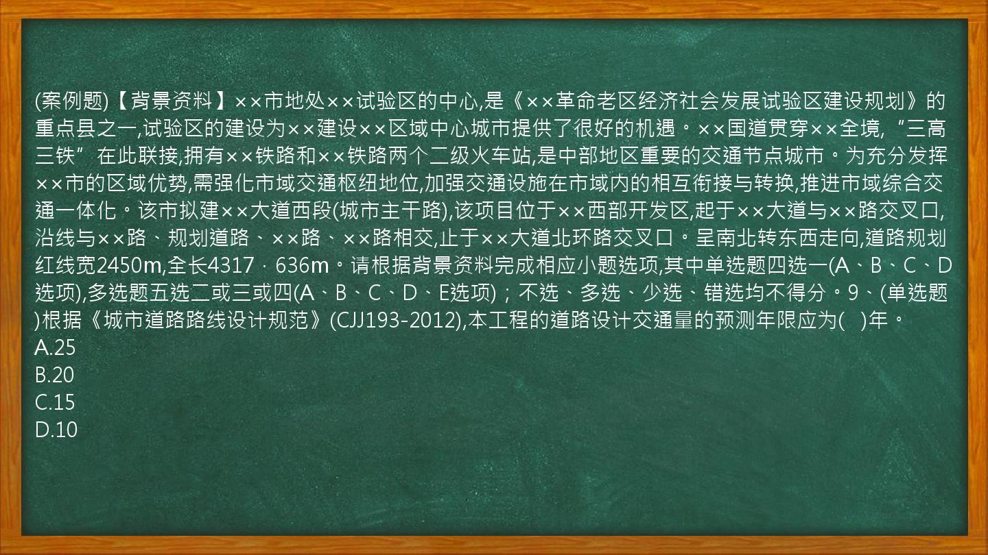 (案例题)【背景资料】××市地处××试验区的中心,是《××革命老区经济社会发展试验区建设规划》的重点县之一,试验区的建设为××建设××区域中心城市提供了很好的机遇。××国道贯穿××全境,“三高三铁”在此联接,拥有××铁路和××铁路两个二级火车站,是中部地区重要的交通节点城市。为充分发挥××市的区域优势,需强化市域交通枢纽地位,加强交通设施在市域内的相互衔接与转换,推进市域综合交通一体化。该市拟建××大道西段(城市主干路),该项目位于××西部开发区,起于××大道与××路交叉口,沿线与××路、规划道路、××路、××路相交,止于××大道北环路交叉口。呈南北转东西走向,道路规划红线宽2450m,全长4317．636m。请根据背景资料完成相应小题选项,其中单选题四选一(A、B、C、D选项),多选题五选二或三或四(A、B、C、D、E选项)；不选、多选、少选、错选均不得分。9、(单选题)根据《城市道路路线设计规范》(CJJ193-2012),本工程的道路设计交通量的预测年限应为(