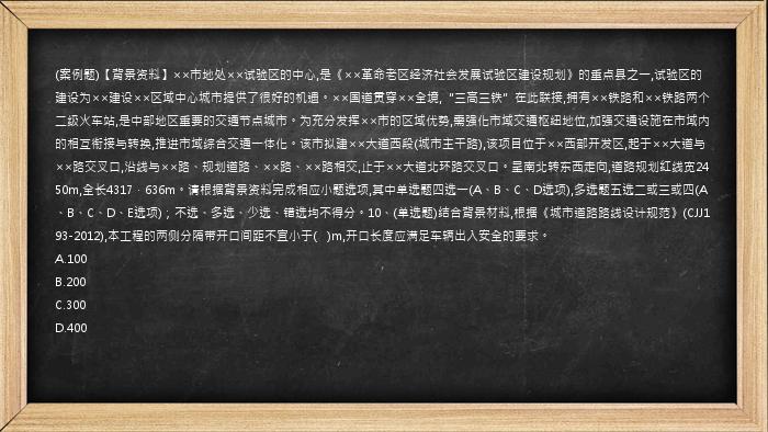 (案例题)【背景资料】××市地处××试验区的中心,是《××革命老区经济社会发展试验区建设规划》的重点县之一,试验区的建设为××建设××区域中心城市提供了很好的机遇。××国道贯穿××全境,“三高三铁”在此联接,拥有××铁路和××铁路两个二级火车站,是中部地区重要的交通节点城市。为充分发挥××市的区域优势,需强化市域交通枢纽地位,加强交通设施在市域内的相互衔接与转换,推进市域综合交通一体化。该市拟建××大道西段(城市主干路),该项目位于××西部开发区,起于××大道与××路交叉口,沿线与××路、规划道路、××路、××路相交,止于××大道北环路交叉口。呈南北转东西走向,道路规划红线宽2450m,全长4317．636m。请根据背景资料完成相应小题选项,其中单选题四选一(A、B、C、D选项),多选题五选二或三或四(A、B、C、D、E选项)；不选、多选、少选、错选均不得分。10、(单选题)结合背景材料,根据《城市道路路线设计规范》(CJJ193-2012),本工程的两侧分隔带开口间距不宜小于(